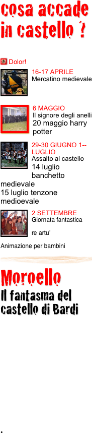 cosa accade in castello ?

￼ Dolor!
￼16-17 APRILE
Mercatino medievale
￼
￼6 MAGGIO
Il signore degli anelli
20 maggio harry potter
￼
29-￼30 GIUGNO 1--LUGLIO
Assalto al castello
14 luglio banchetto medievale
15 luglio tenzone medioevale 
￼
￼2 SETTEMBRE
Giornata fantastica
re artu’
Animazione per bambini￼
Moroello  
Il fantasma del castello di Bardi





